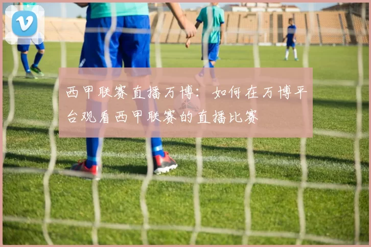 西甲联赛直播万博：如何在万博平台观看西甲联赛的直播比赛