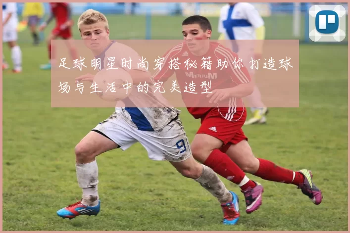 足球明星时尚穿搭秘籍助你打造球场与生活中的完美造型