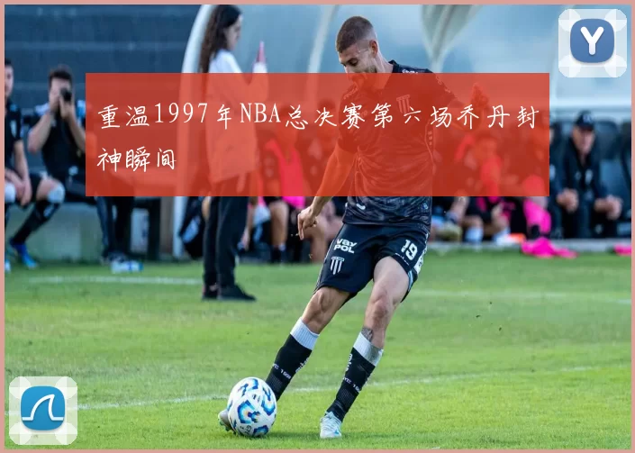重温1997年NBA总决赛第六场乔丹封神瞬间