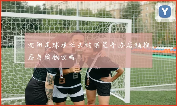 沈阳足球迷必去的明星手办店铺推荐与购物攻略