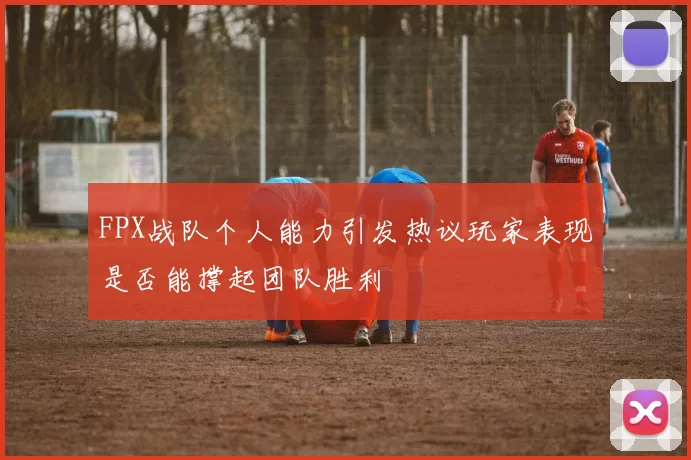 FPX战队个人能力引发热议玩家表现是否能撑起团队胜利
