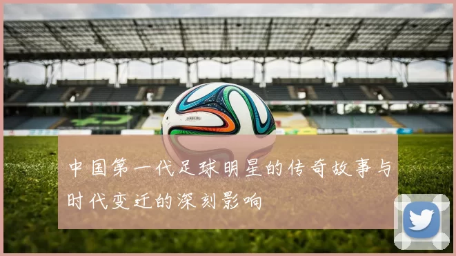 中国第一代足球明星的传奇故事与时代变迁的深刻影响
