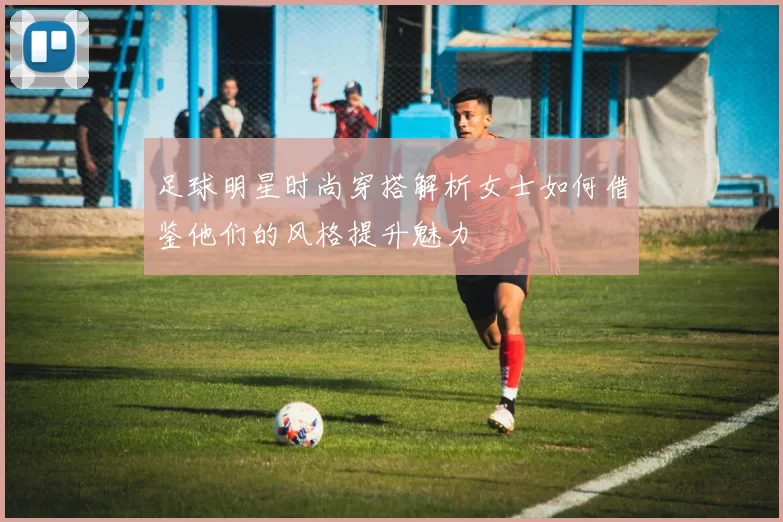 足球明星时尚穿搭解析女士如何借鉴他们的风格提升魅力