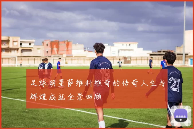 足球明星萨维科维奇的传奇人生与辉煌成就全景回顾
