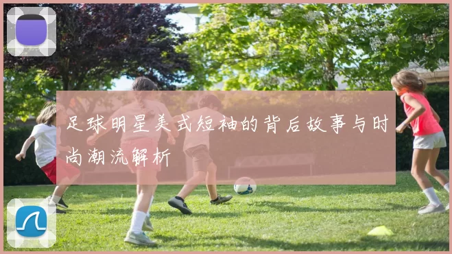 足球明星美式短袖的背后故事与时尚潮流解析