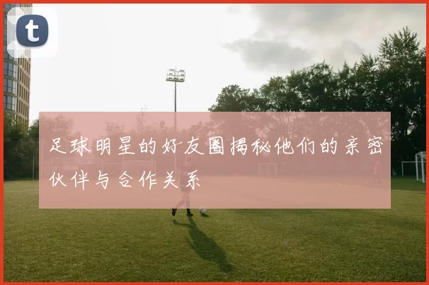 足球明星的好友圈揭秘他们的亲密伙伴与合作关系