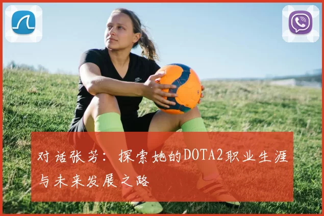 对话张芳：探索她的DOTA2职业生涯与未来发展之路