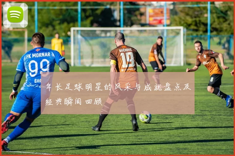 年长足球明星的风采与成就盘点及经典瞬间回顾