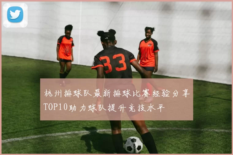 杭州排球队最新排球比赛经验分享TOP10助力球队提升竞技水平