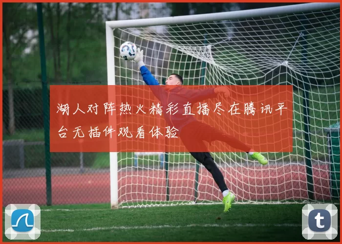 湖人对阵热火精彩直播尽在腾讯平台无插件观看体验
