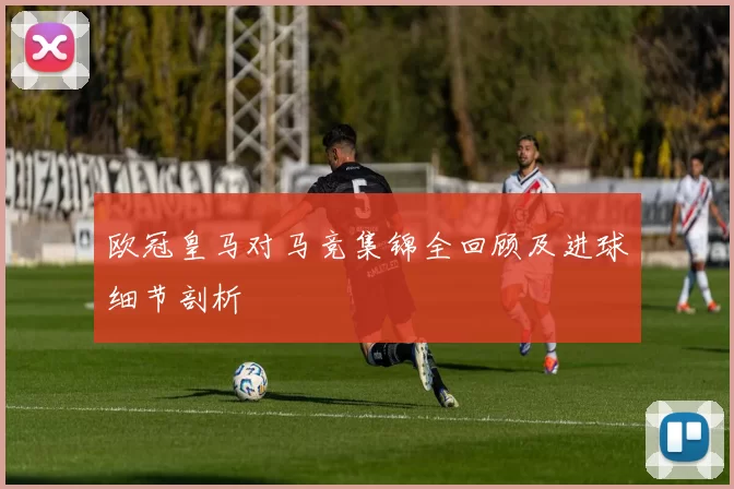 欧冠皇马对马竞集锦全回顾及进球细节剖析