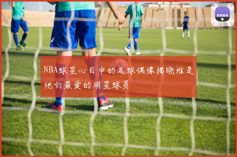 NBA球星心目中的足球偶像揭晓谁是他们最爱的明星球员