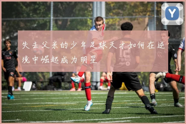失去父亲的少年足球天才如何在逆境中崛起成为明星