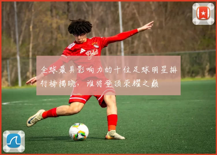 全球最具影响力的十位足球明星排行榜揭晓，谁将登顶荣耀之巅