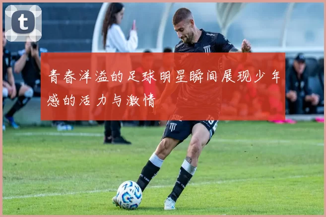 青春洋溢的足球明星瞬间展现少年感的活力与激情