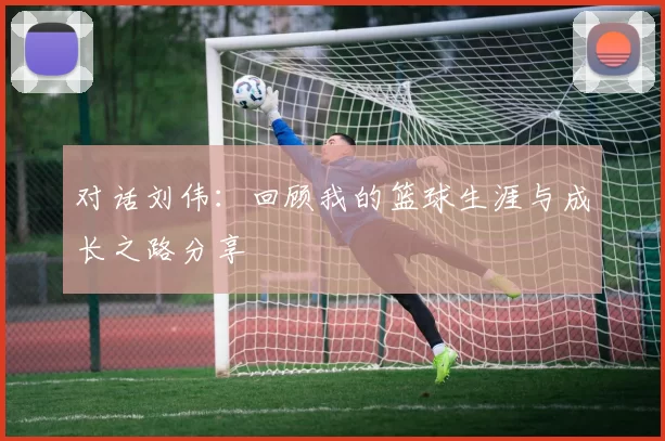 对话刘伟：回顾我的篮球生涯与成长之路分享