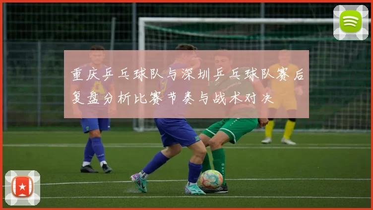 重庆乒乓球队与深圳乒乓球队赛后复盘分析比赛节奏与战术对决