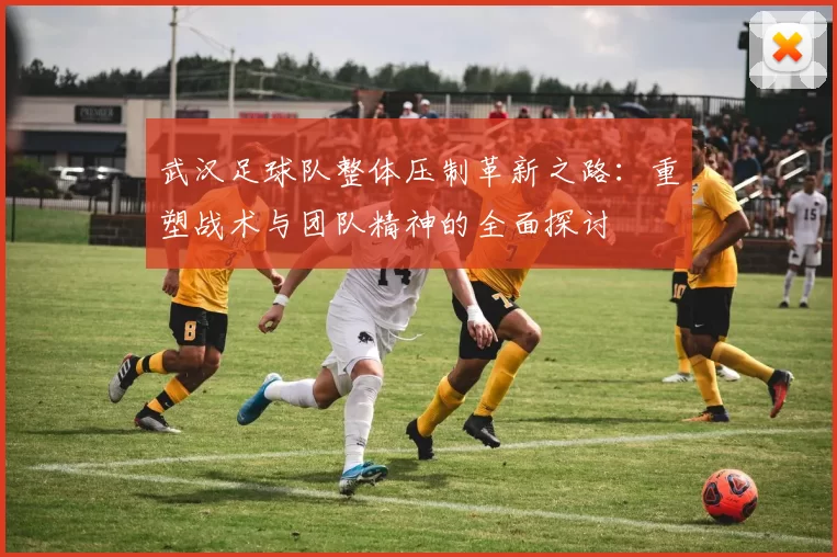 武汉足球队整体压制革新之路：重塑战术与团队精神的全面探讨