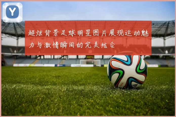 超炫背景足球明星图片展现运动魅力与激情瞬间的完美结合