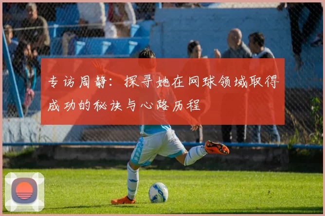 专访周静：探寻她在网球领域取得成功的秘诀与心路历程