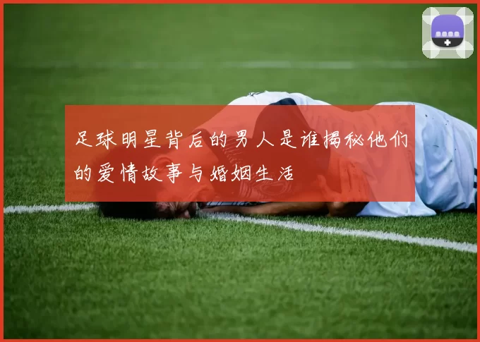 足球明星背后的男人是谁揭秘他们的爱情故事与婚姻生活