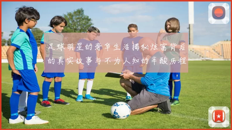 足球明星的奢华生活揭秘炫富背后的真实故事与不为人知的辛酸历程