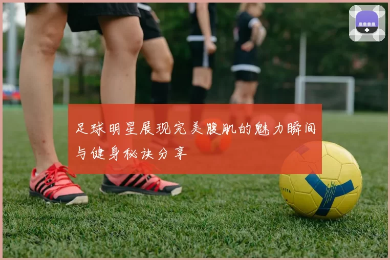 足球明星展现完美腹肌的魅力瞬间与健身秘诀分享
