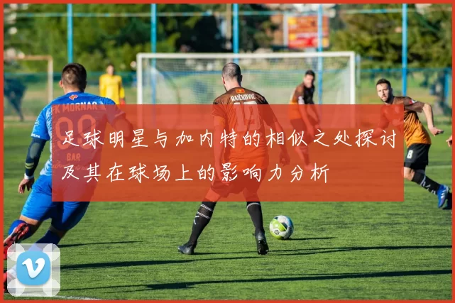 足球明星与加内特的相似之处探讨及其在球场上的影响力分析