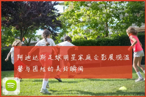 阿迪达斯足球明星家庭合影展现温馨与团结的美好瞬间