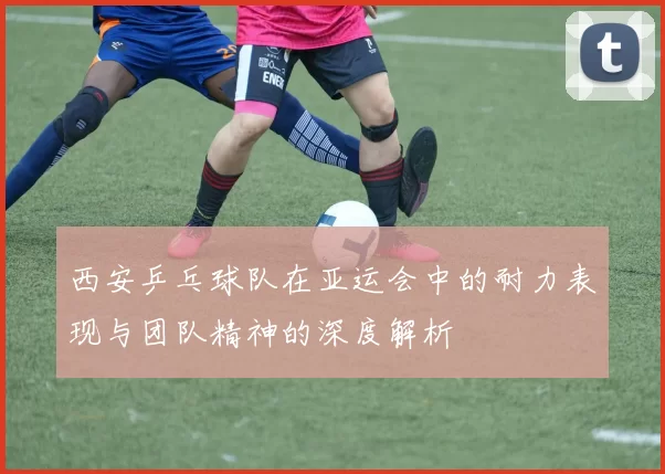 西安乒乓球队在亚运会中的耐力表现与团队精神的深度解析