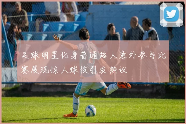足球明星化身普通路人意外参与比赛展现惊人球技引发热议