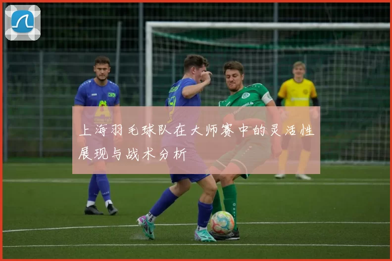 上海羽毛球队在大师赛中的灵活性展现与战术分析