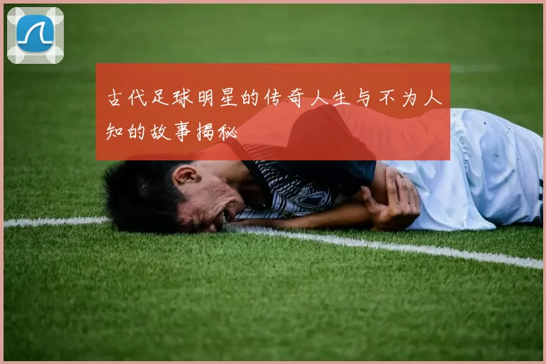 古代足球明星的传奇人生与不为人知的故事揭秘