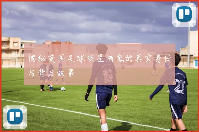 揭秘英国足球明星酒鬼的真实身份与背后故事