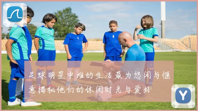 足球明星中谁的生活最为悠闲与惬意揭秘他们的休闲时光与爱好