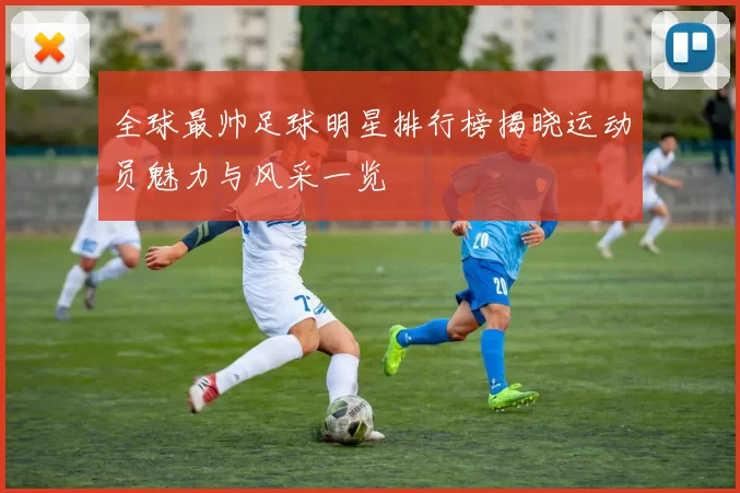 全球最帅足球明星排行榜揭晓运动员魅力与风采一览