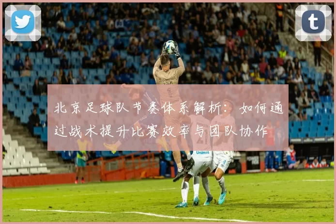 北京足球队节奏体系解析：如何通过战术提升比赛效率与团队协作