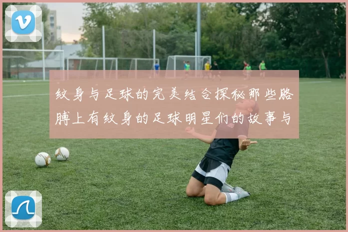 纹身与足球的完美结合探秘那些胳膊上有纹身的足球明星们的故事与魅力