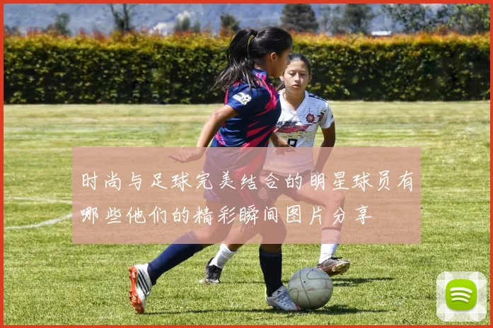 时尚与足球完美结合的明星球员有哪些他们的精彩瞬间图片分享