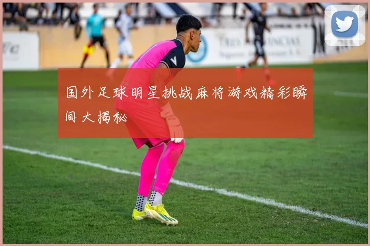 国外足球明星挑战麻将游戏精彩瞬间大揭秘