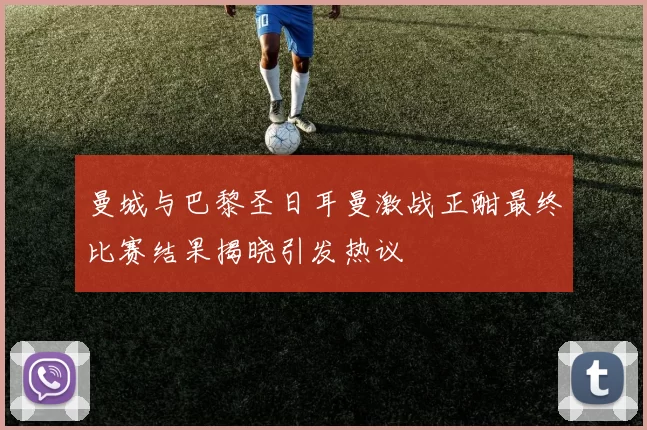 曼城与巴黎圣日耳曼激战正酣最终比赛结果揭晓引发热议