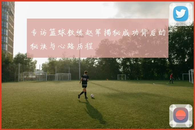 专访篮球教练赵军揭秘成功背后的秘诀与心路历程