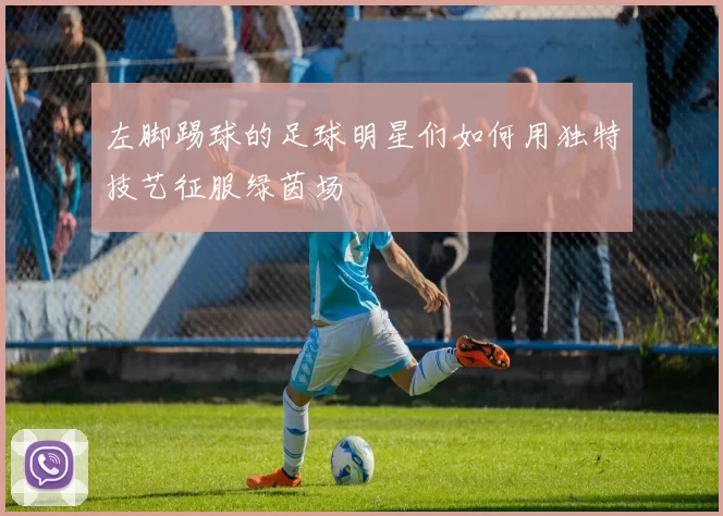 左脚踢球的足球明星们如何用独特技艺征服绿茵场