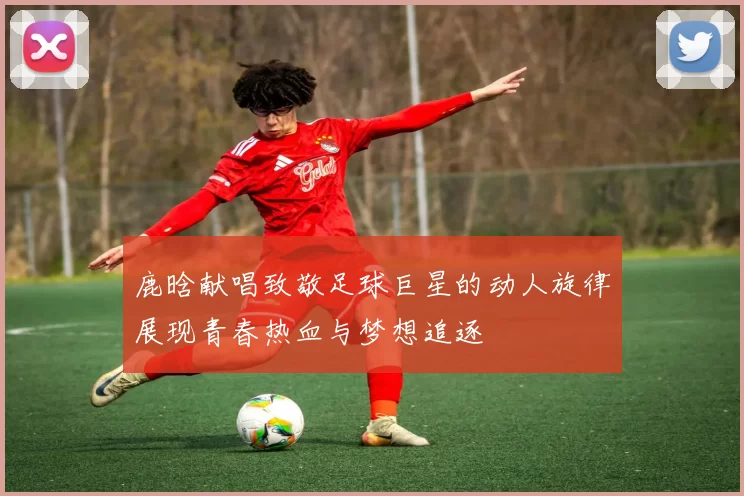 鹿晗献唱致敬足球巨星的动人旋律展现青春热血与梦想追逐