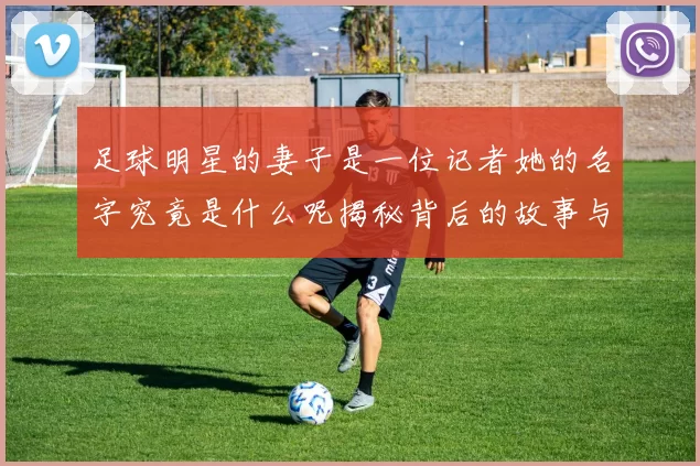 足球明星的妻子是一位记者她的名字究竟是什么呢揭秘背后的故事与情感
