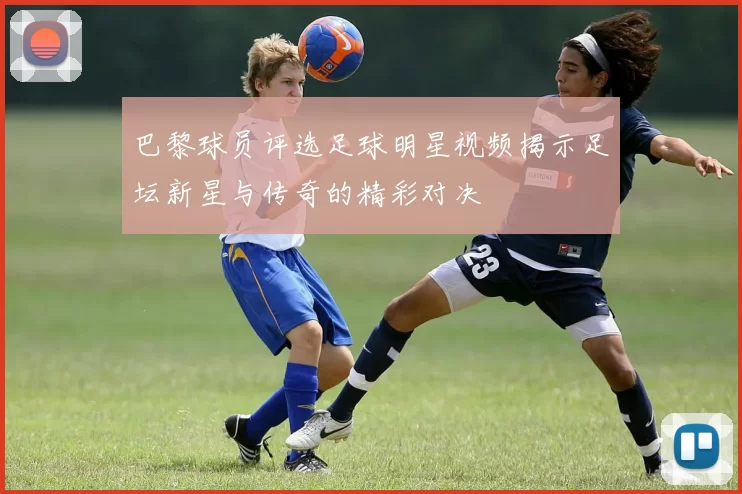 巴黎球员评选足球明星视频揭示足坛新星与传奇的精彩对决
