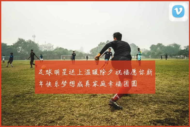 足球明星送上温暖除夕祝福愿你新年快乐梦想成真家庭幸福团圆