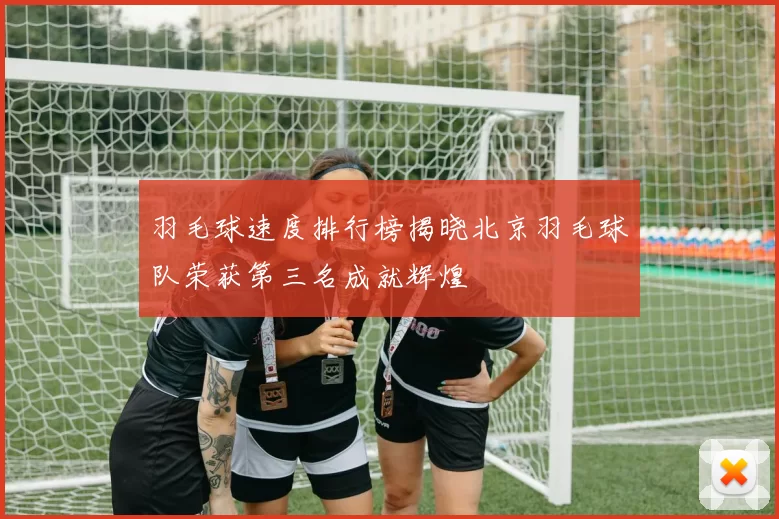 羽毛球速度排行榜揭晓北京羽毛球队荣获第三名成就辉煌