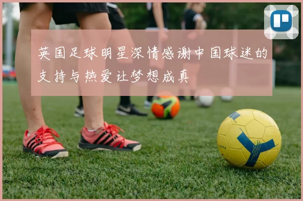 英国足球明星深情感谢中国球迷的支持与热爱让梦想成真