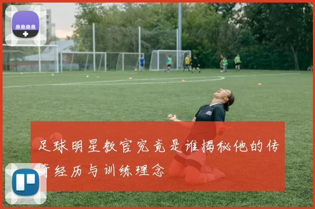 足球明星教官究竟是谁揭秘他的传奇经历与训练理念